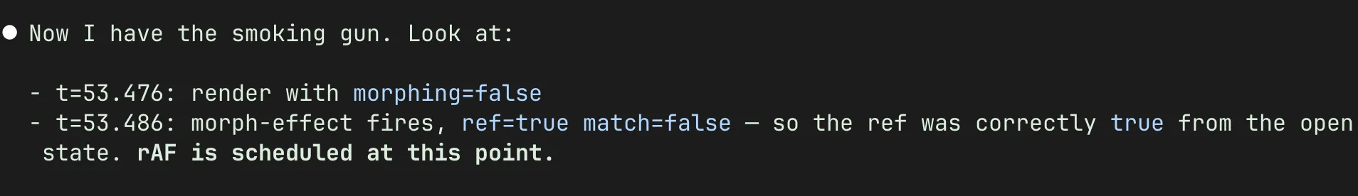 Screenshot of a terminal. Text says: Now I have the smoking gun. Look at: - t=53.476: render with morphing=false t=53.486: morph-effect fires, ref=true match=false - so the ref was correctly true from the open state. rAF is scheduled at this point.